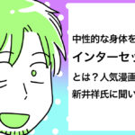 中性的な身体を持つ、インターセックスとは？人気漫画家・新井祥氏に聞いてみた